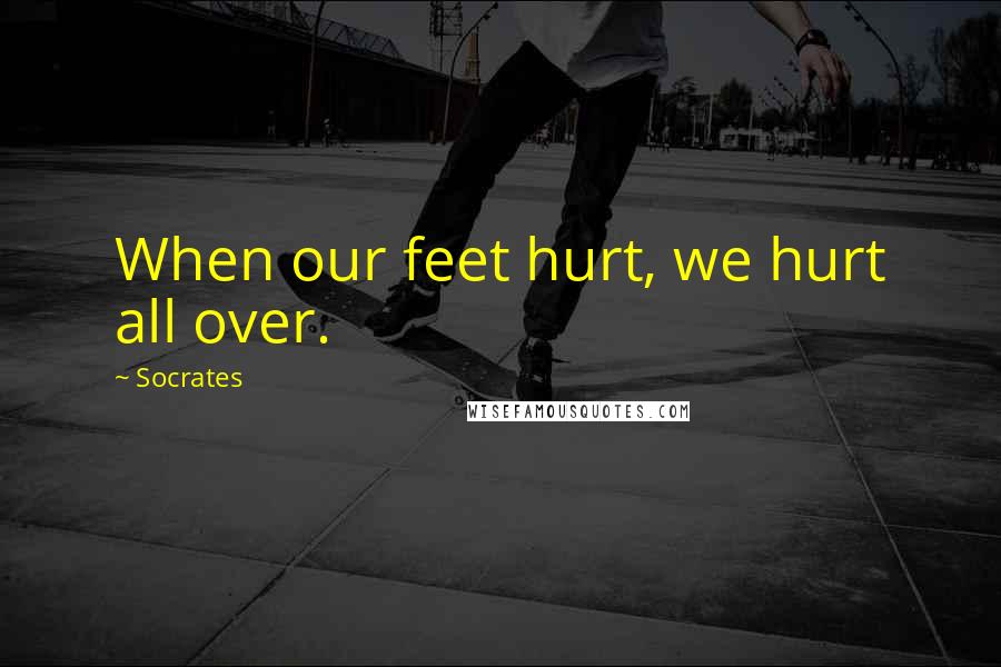Socrates Quotes: When our feet hurt, we hurt all over.