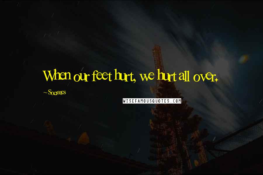 Socrates Quotes: When our feet hurt, we hurt all over.