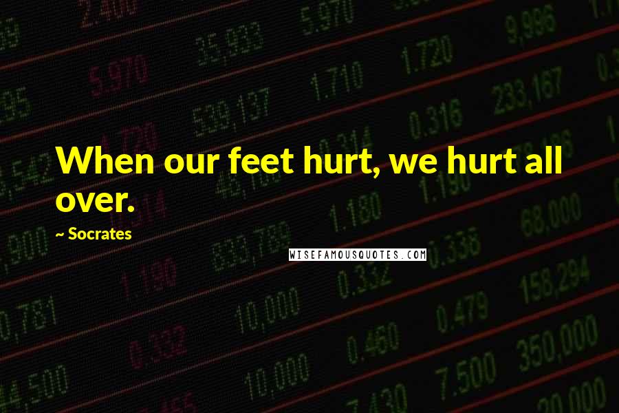 Socrates Quotes: When our feet hurt, we hurt all over.
