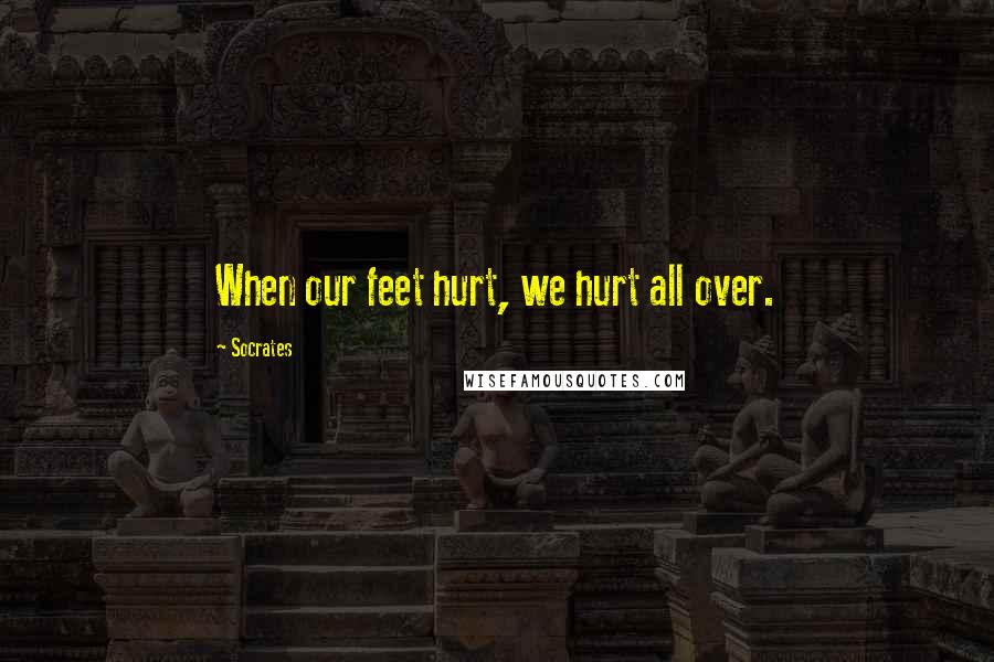 Socrates Quotes: When our feet hurt, we hurt all over.