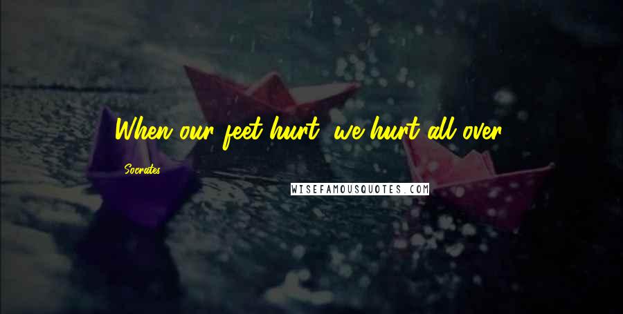 Socrates Quotes: When our feet hurt, we hurt all over.
