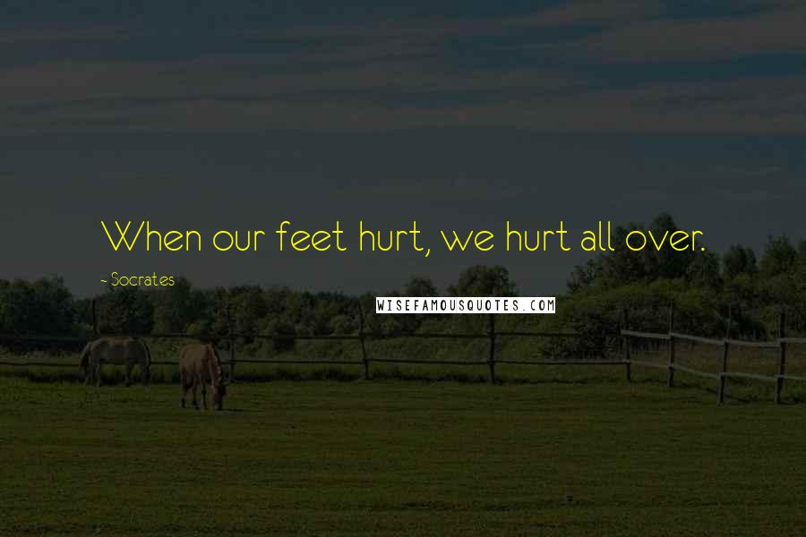 Socrates Quotes: When our feet hurt, we hurt all over.