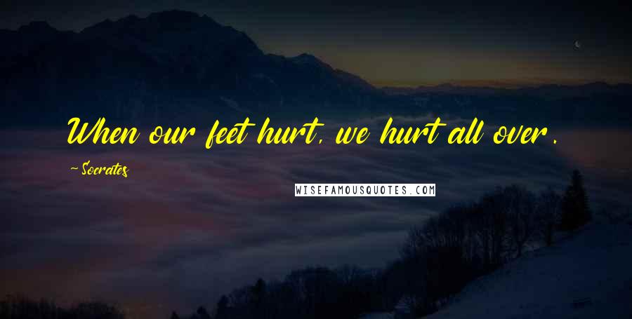 Socrates Quotes: When our feet hurt, we hurt all over.
