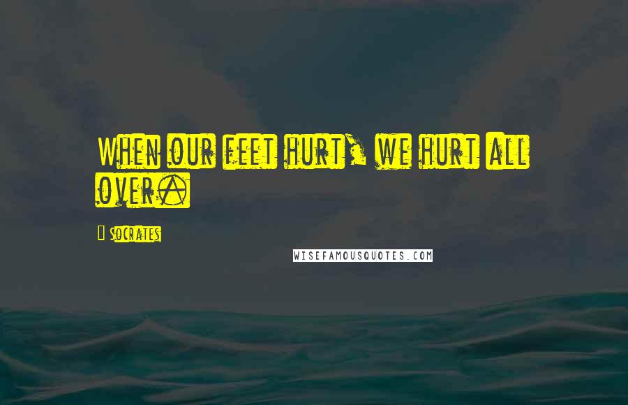 Socrates Quotes: When our feet hurt, we hurt all over.
