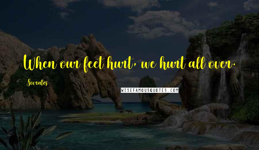 Socrates Quotes: When our feet hurt, we hurt all over.
