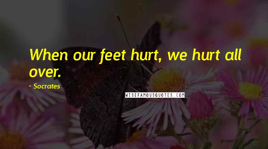 Socrates Quotes: When our feet hurt, we hurt all over.
