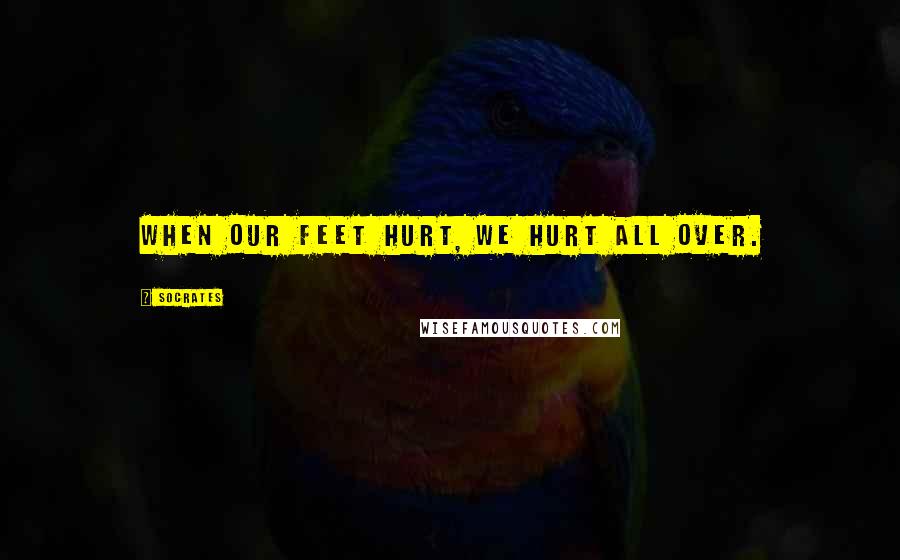 Socrates Quotes: When our feet hurt, we hurt all over.