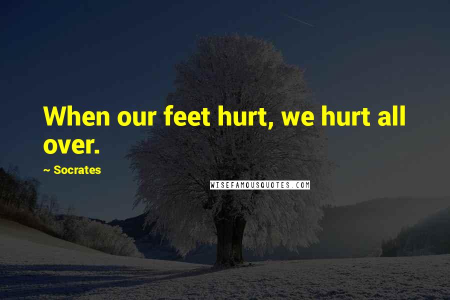 Socrates Quotes: When our feet hurt, we hurt all over.