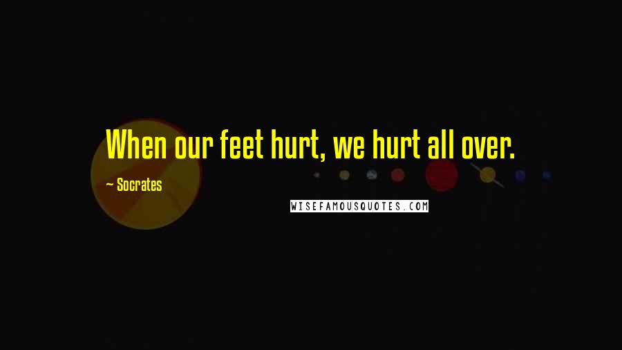 Socrates Quotes: When our feet hurt, we hurt all over.