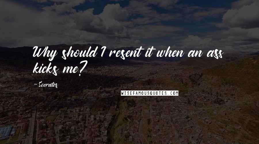 Socrates Quotes: Why should I resent it when an ass kicks me?