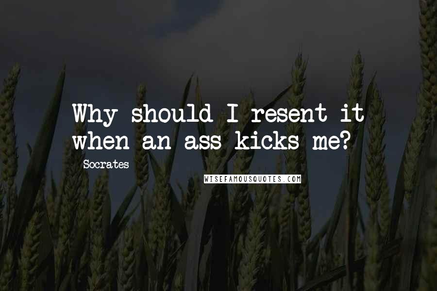 Socrates Quotes: Why should I resent it when an ass kicks me?