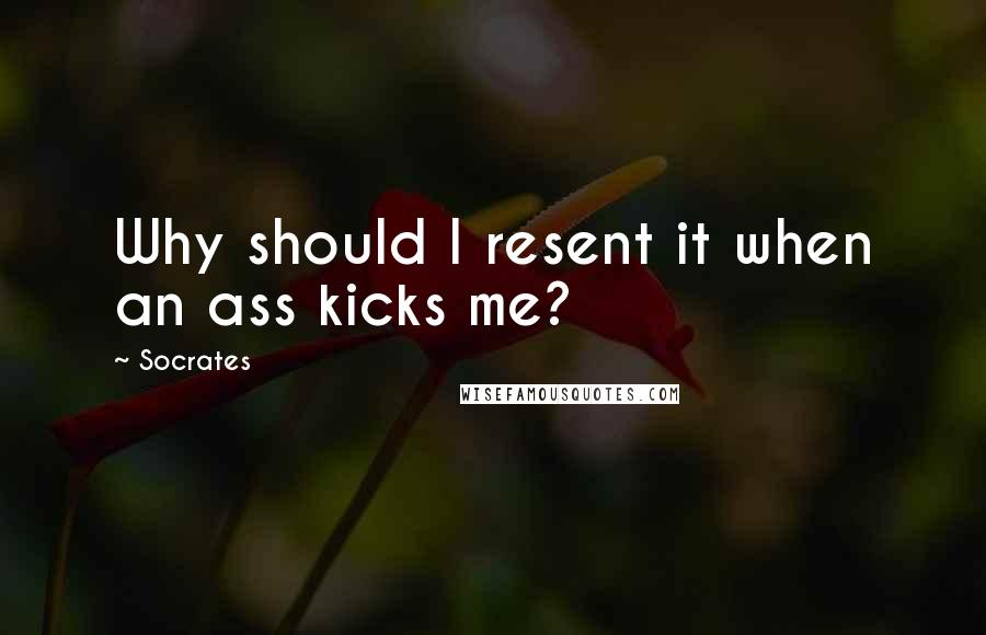 Socrates Quotes: Why should I resent it when an ass kicks me?