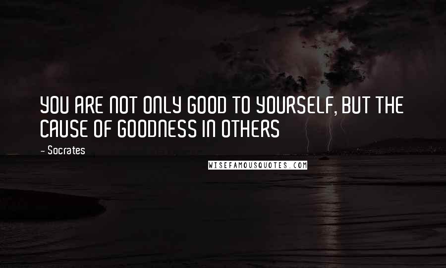 Socrates Quotes: YOU ARE NOT ONLY GOOD TO YOURSELF, BUT THE CAUSE OF GOODNESS IN OTHERS