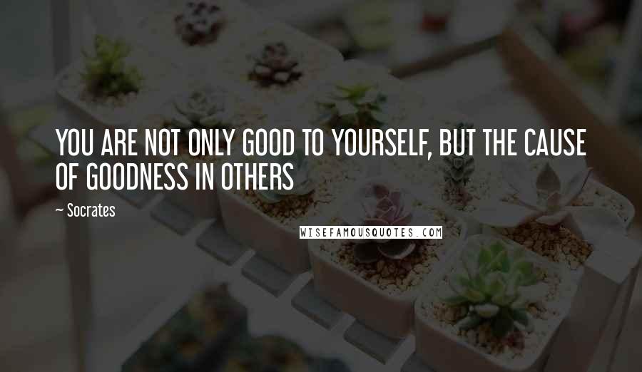 Socrates Quotes: YOU ARE NOT ONLY GOOD TO YOURSELF, BUT THE CAUSE OF GOODNESS IN OTHERS