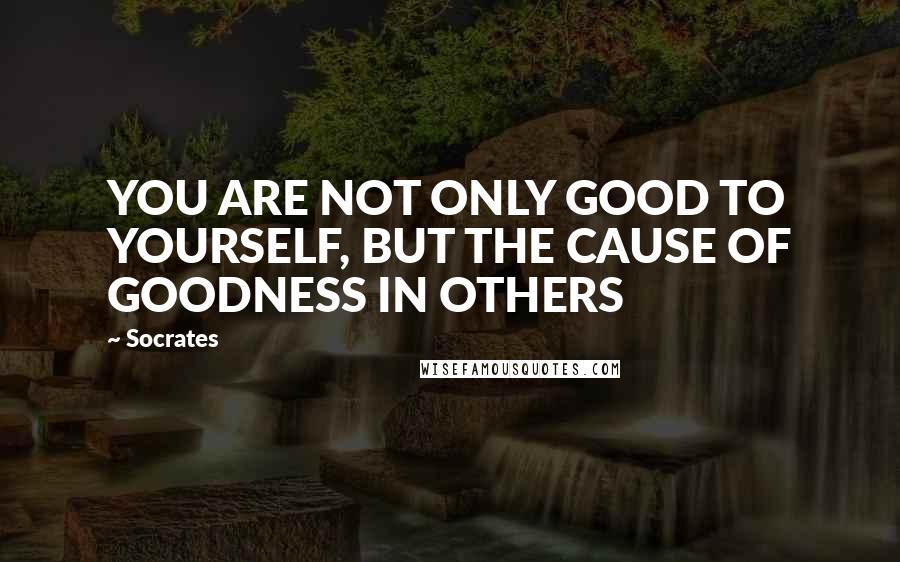 Socrates Quotes: YOU ARE NOT ONLY GOOD TO YOURSELF, BUT THE CAUSE OF GOODNESS IN OTHERS