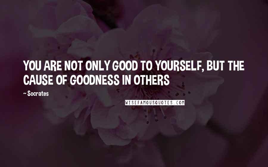 Socrates Quotes: YOU ARE NOT ONLY GOOD TO YOURSELF, BUT THE CAUSE OF GOODNESS IN OTHERS