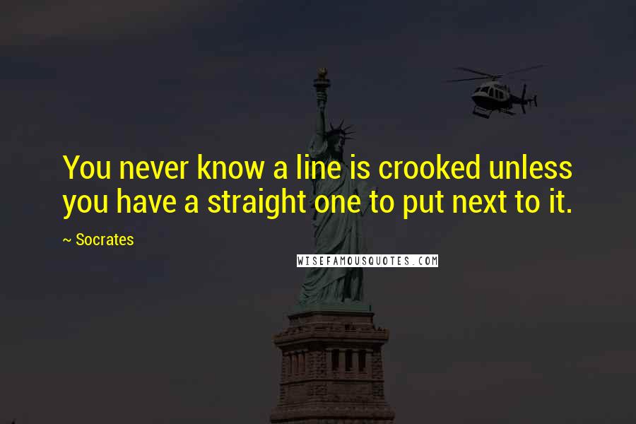 Socrates Quotes: You never know a line is crooked unless you have a straight one to put next to it.