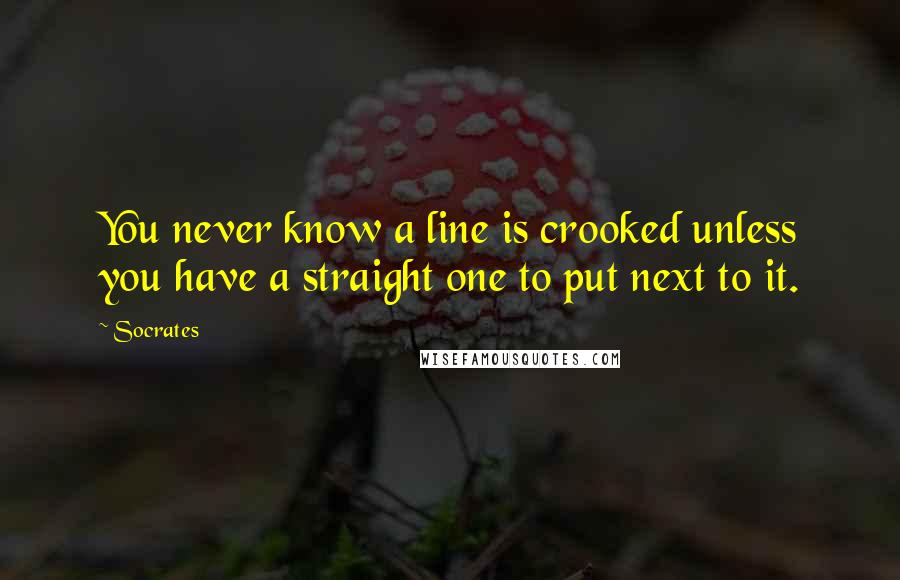 Socrates Quotes: You never know a line is crooked unless you have a straight one to put next to it.