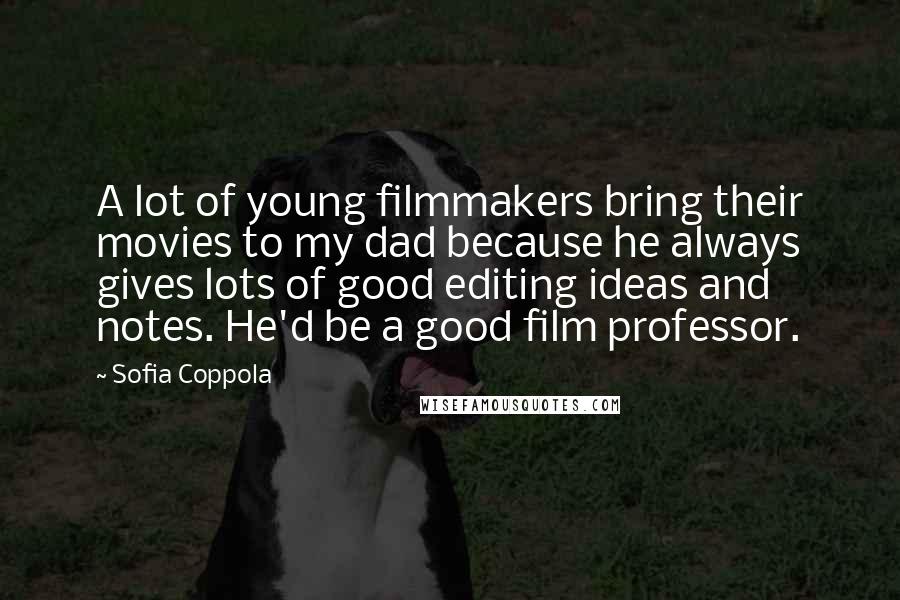 Sofia Coppola Quotes: A lot of young filmmakers bring their movies to my dad because he always gives lots of good editing ideas and notes. He'd be a good film professor.