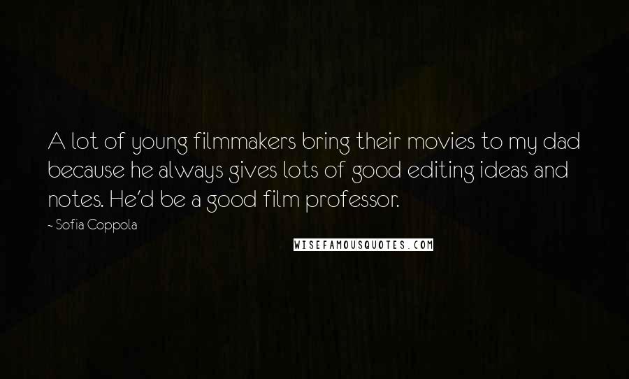Sofia Coppola Quotes: A lot of young filmmakers bring their movies to my dad because he always gives lots of good editing ideas and notes. He'd be a good film professor.