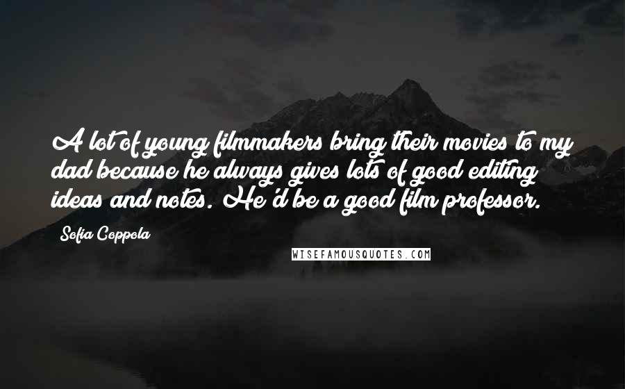 Sofia Coppola Quotes: A lot of young filmmakers bring their movies to my dad because he always gives lots of good editing ideas and notes. He'd be a good film professor.