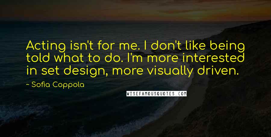 Sofia Coppola Quotes: Acting isn't for me. I don't like being told what to do. I'm more interested in set design, more visually driven.