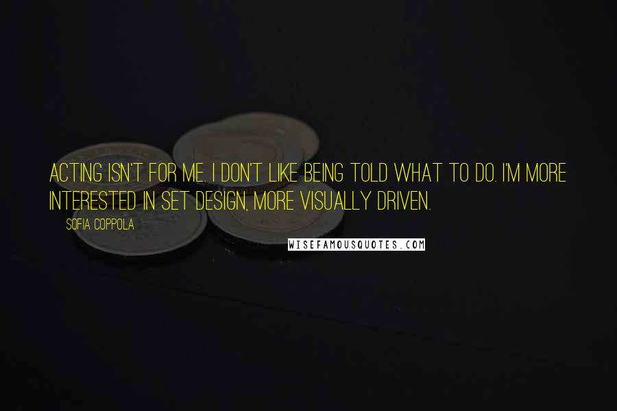 Sofia Coppola Quotes: Acting isn't for me. I don't like being told what to do. I'm more interested in set design, more visually driven.