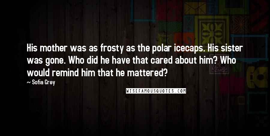 Sofia Grey Quotes: His mother was as frosty as the polar icecaps. His sister was gone. Who did he have that cared about him? Who would remind him that he mattered?