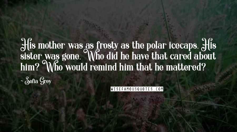 Sofia Grey Quotes: His mother was as frosty as the polar icecaps. His sister was gone. Who did he have that cared about him? Who would remind him that he mattered?