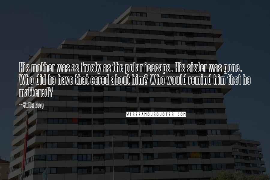 Sofia Grey Quotes: His mother was as frosty as the polar icecaps. His sister was gone. Who did he have that cared about him? Who would remind him that he mattered?