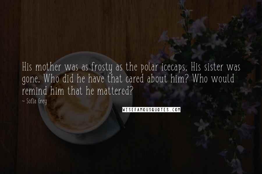 Sofia Grey Quotes: His mother was as frosty as the polar icecaps. His sister was gone. Who did he have that cared about him? Who would remind him that he mattered?