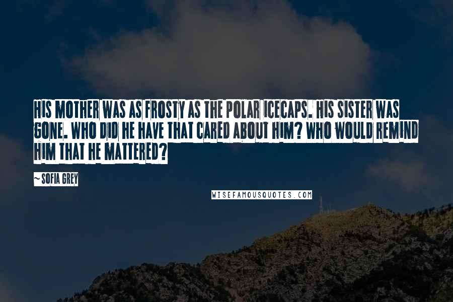 Sofia Grey Quotes: His mother was as frosty as the polar icecaps. His sister was gone. Who did he have that cared about him? Who would remind him that he mattered?