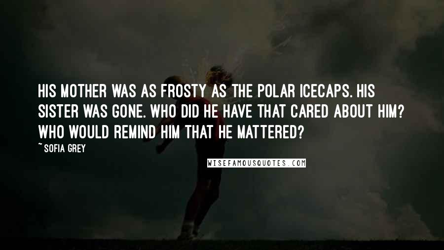 Sofia Grey Quotes: His mother was as frosty as the polar icecaps. His sister was gone. Who did he have that cared about him? Who would remind him that he mattered?