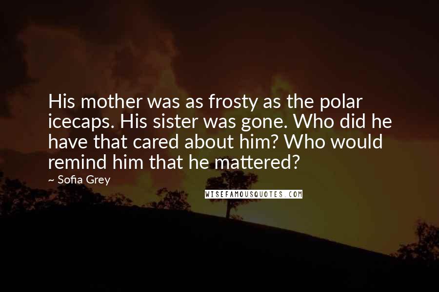Sofia Grey Quotes: His mother was as frosty as the polar icecaps. His sister was gone. Who did he have that cared about him? Who would remind him that he mattered?