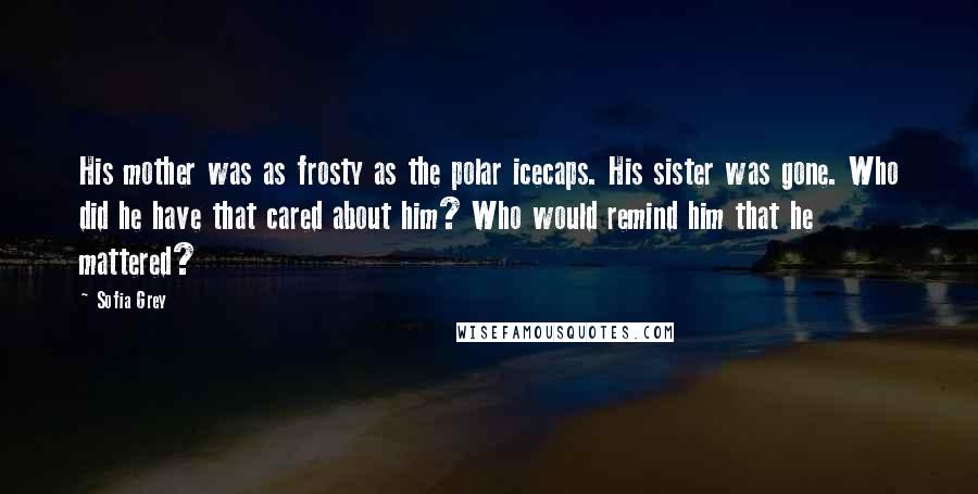 Sofia Grey Quotes: His mother was as frosty as the polar icecaps. His sister was gone. Who did he have that cared about him? Who would remind him that he mattered?