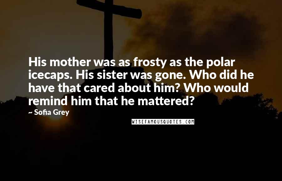 Sofia Grey Quotes: His mother was as frosty as the polar icecaps. His sister was gone. Who did he have that cared about him? Who would remind him that he mattered?