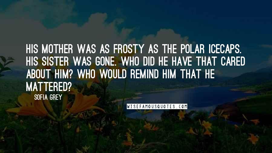 Sofia Grey Quotes: His mother was as frosty as the polar icecaps. His sister was gone. Who did he have that cared about him? Who would remind him that he mattered?