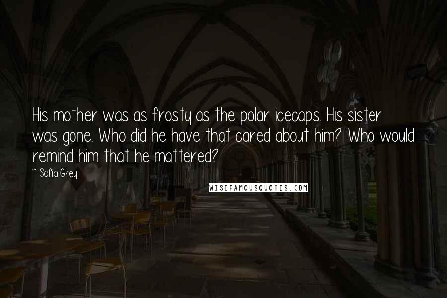 Sofia Grey Quotes: His mother was as frosty as the polar icecaps. His sister was gone. Who did he have that cared about him? Who would remind him that he mattered?