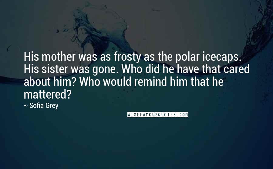 Sofia Grey Quotes: His mother was as frosty as the polar icecaps. His sister was gone. Who did he have that cared about him? Who would remind him that he mattered?