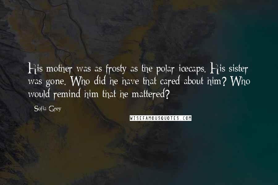 Sofia Grey Quotes: His mother was as frosty as the polar icecaps. His sister was gone. Who did he have that cared about him? Who would remind him that he mattered?