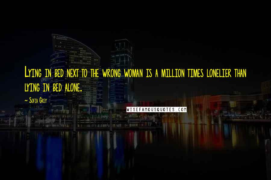 Sofia Grey Quotes: Lying in bed next to the wrong woman is a million times lonelier than lying in bed alone.