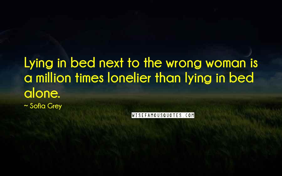 Sofia Grey Quotes: Lying in bed next to the wrong woman is a million times lonelier than lying in bed alone.