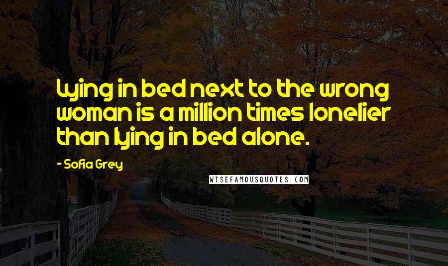 Sofia Grey Quotes: Lying in bed next to the wrong woman is a million times lonelier than lying in bed alone.