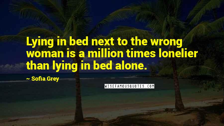 Sofia Grey Quotes: Lying in bed next to the wrong woman is a million times lonelier than lying in bed alone.