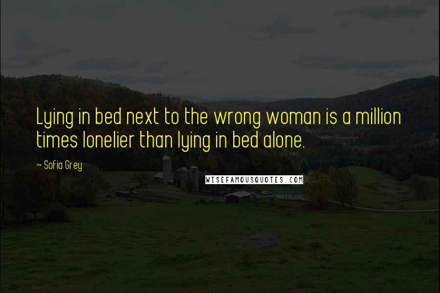 Sofia Grey Quotes: Lying in bed next to the wrong woman is a million times lonelier than lying in bed alone.