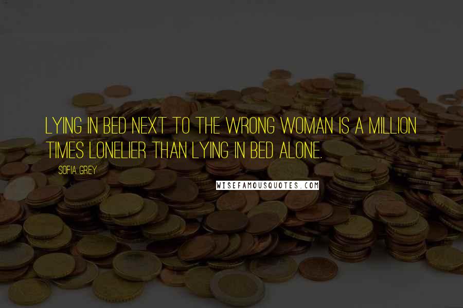 Sofia Grey Quotes: Lying in bed next to the wrong woman is a million times lonelier than lying in bed alone.