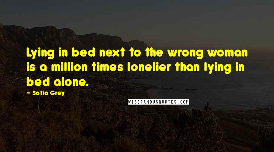 Sofia Grey Quotes: Lying in bed next to the wrong woman is a million times lonelier than lying in bed alone.