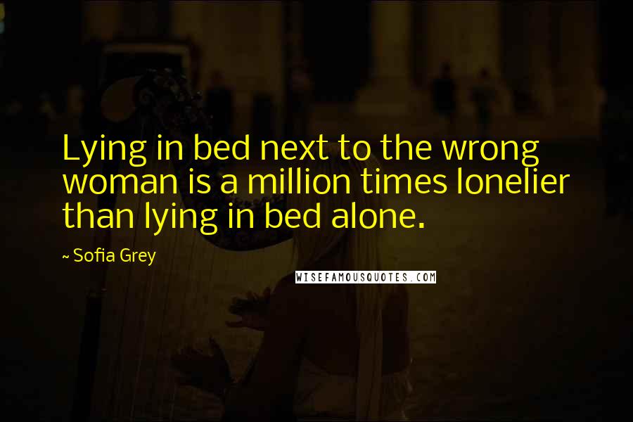 Sofia Grey Quotes: Lying in bed next to the wrong woman is a million times lonelier than lying in bed alone.