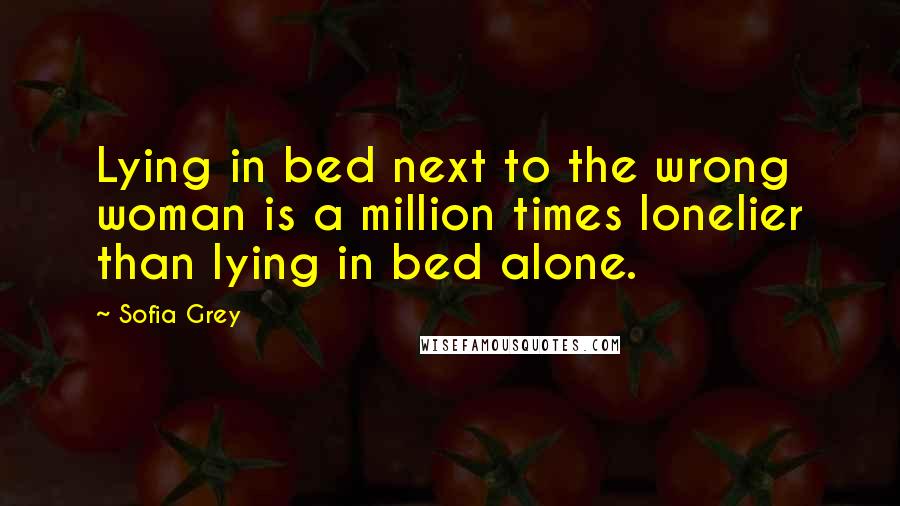 Sofia Grey Quotes: Lying in bed next to the wrong woman is a million times lonelier than lying in bed alone.