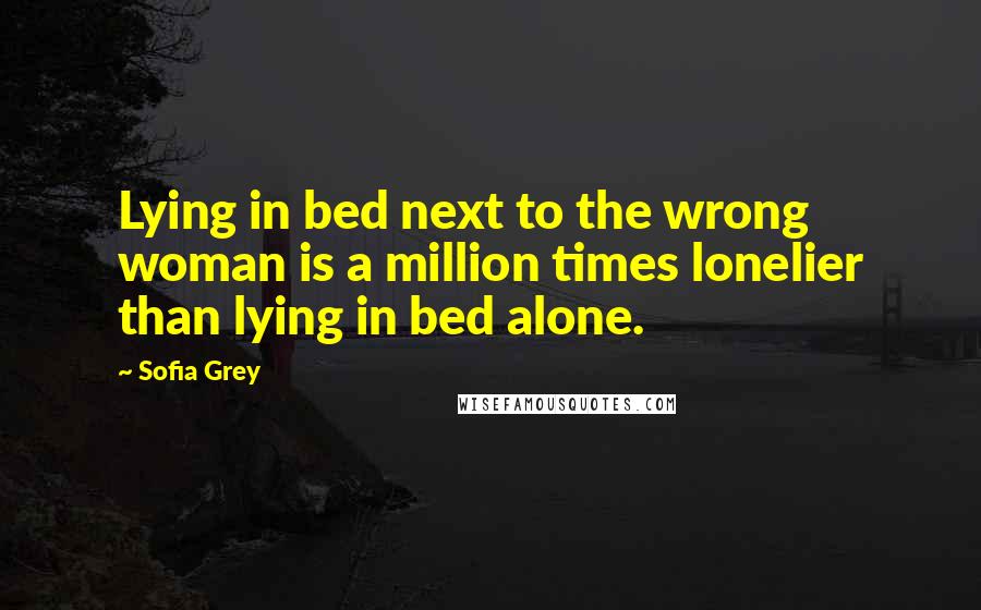 Sofia Grey Quotes: Lying in bed next to the wrong woman is a million times lonelier than lying in bed alone.